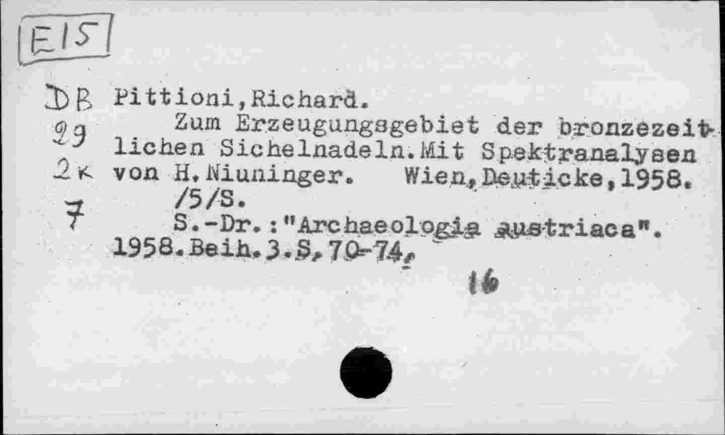 ﻿Pittioni,Richard.
(9 g	Zum Erzeugungsgebiet	der bronzezeit-
“■27 liehen Sichelnadeln.Mit Spektranalysen von H, Winninger. Wien, Besticke »1958.
w	/5/S.
T	S.-Dr. :’’Archaeology	âuie-triacа".
1958.ВеіЬ.З.§л7Р=-74z '